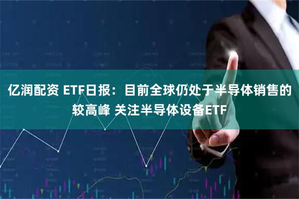 亿润配资 ETF日报：目前全球仍处于半导体销售的较高峰 关注半导体设备ETF