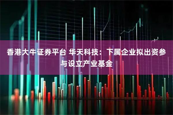 香港大牛证券平台 华天科技：下属企业拟出资参与设立产业基金