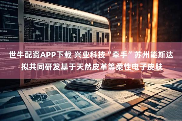 世牛配资APP下载 兴业科技“牵手”苏州能斯达 拟共同研发基于天然皮革等柔性电子皮肤
