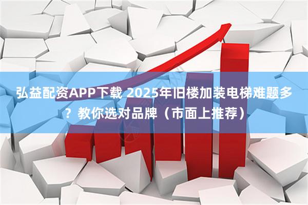 弘益配资APP下载 2025年旧楼加装电梯难题多？教你选对品牌（市面上推荐）