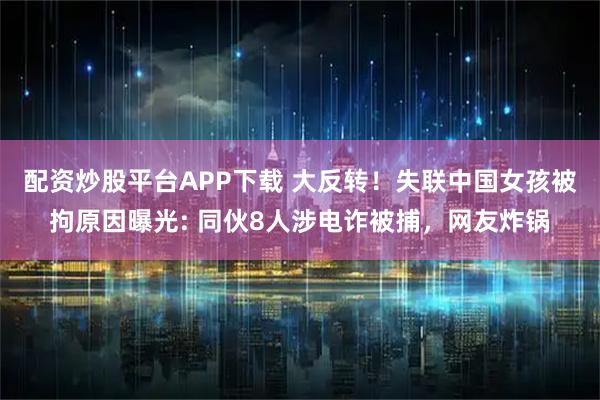 配资炒股平台APP下载 大反转！失联中国女孩被拘原因曝光: 同伙8人涉电诈被捕，网友炸锅