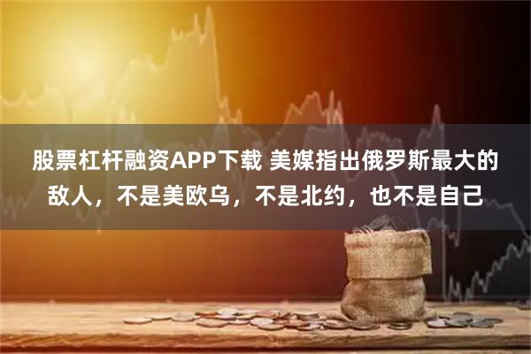 股票杠杆融资APP下载 美媒指出俄罗斯最大的敌人，不是美欧乌，不是北约，也不是自己