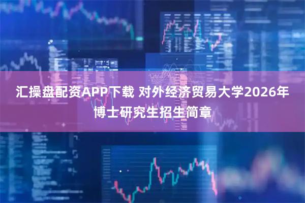 汇操盘配资APP下载 对外经济贸易大学2026年博士研究生招生简章