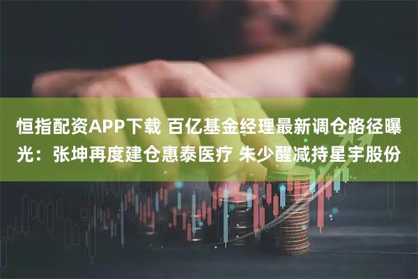 恒指配资APP下载 百亿基金经理最新调仓路径曝光：张坤再度建仓惠泰医疗 朱少醒减持星宇股份