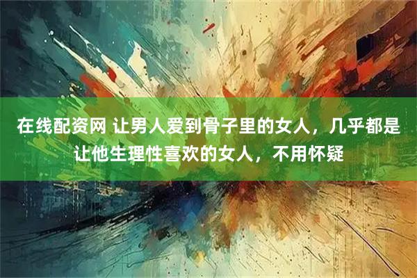 在线配资网 让男人爱到骨子里的女人，几乎都是让他生理性喜欢的女人，不用怀疑