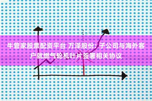 牛管家股票配资平台 万泽股份: 子公司与海外客户就燃气轮机叶片签署相关协议