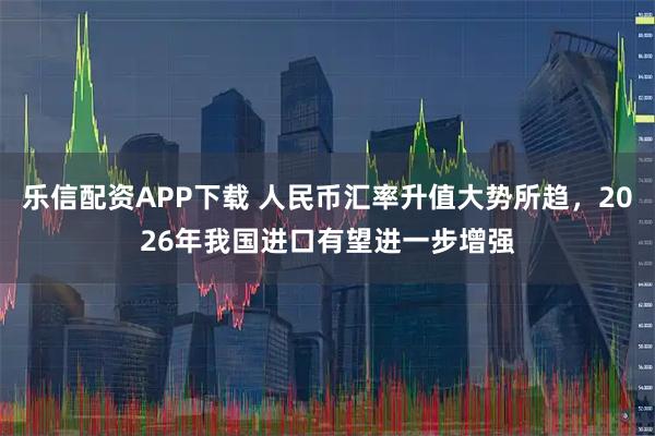 乐信配资APP下载 人民币汇率升值大势所趋，2026年我国进口有望进一步增强