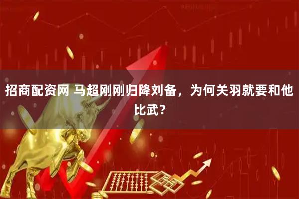 招商配资网 马超刚刚归降刘备，为何关羽就要和他比武？