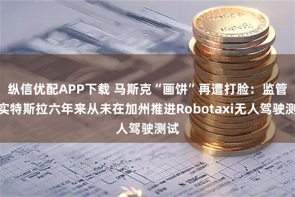 纵信优配APP下载 马斯克“画饼”再遭打脸：监管证实特斯拉六年来从未在加州推进Robotaxi无人驾驶测试