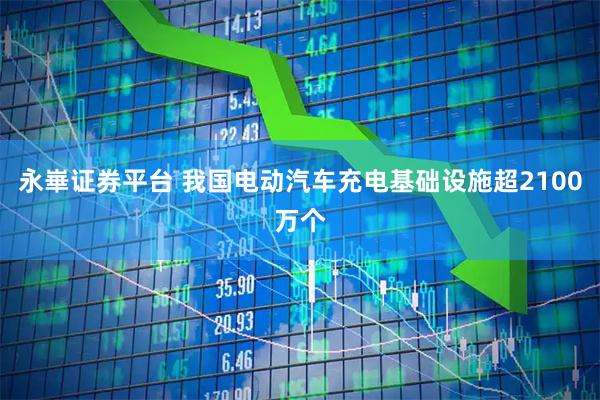 永崋证券平台 我国电动汽车充电基础设施超2100万个