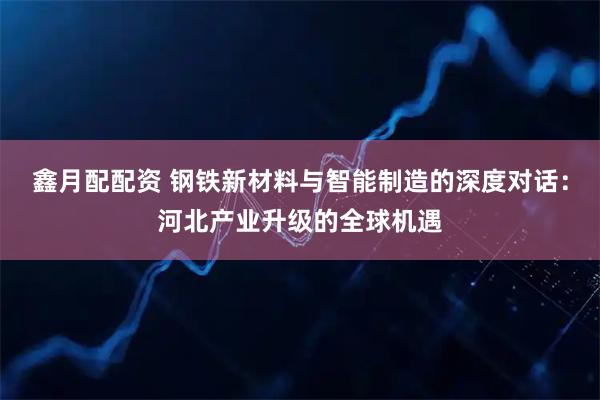 鑫月配配资 钢铁新材料与智能制造的深度对话：河北产业升级的全球机遇