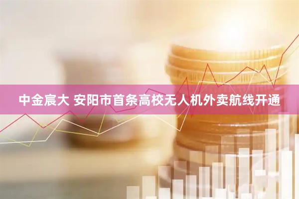 中金宸大 安阳市首条高校无人机外卖航线开通