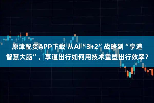 原津配资APP下载 从AI“3+2”战略到“享道智慧大脑”，享道出行如何用技术重塑出行效率？